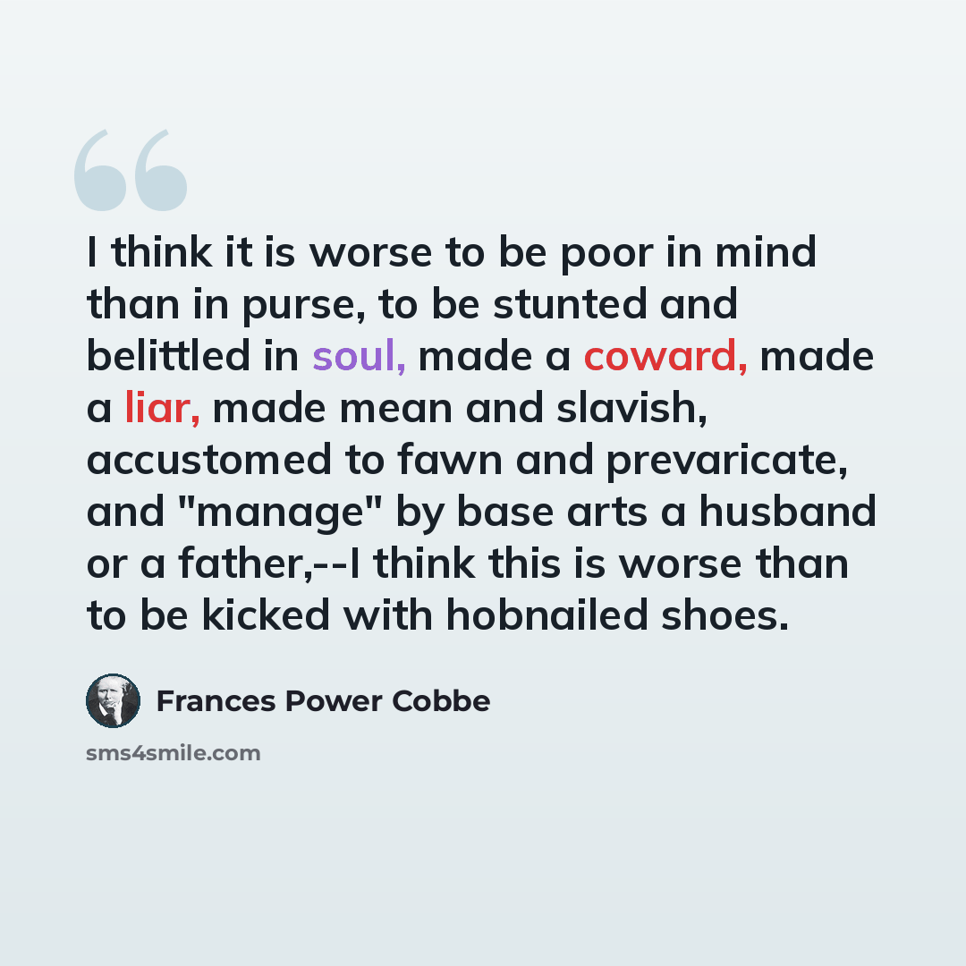 “I think it is worse to be poor in mind than in purse, to be stunted and belittled in soul, made a coward, made a liar, made mean and slavish, accustomed to fawn and prevaricate, and "manage" by base arts a husband or a father,--I think this is worse than to be kicked with hobnailed shoes.” quote by Frances Power Cobbe