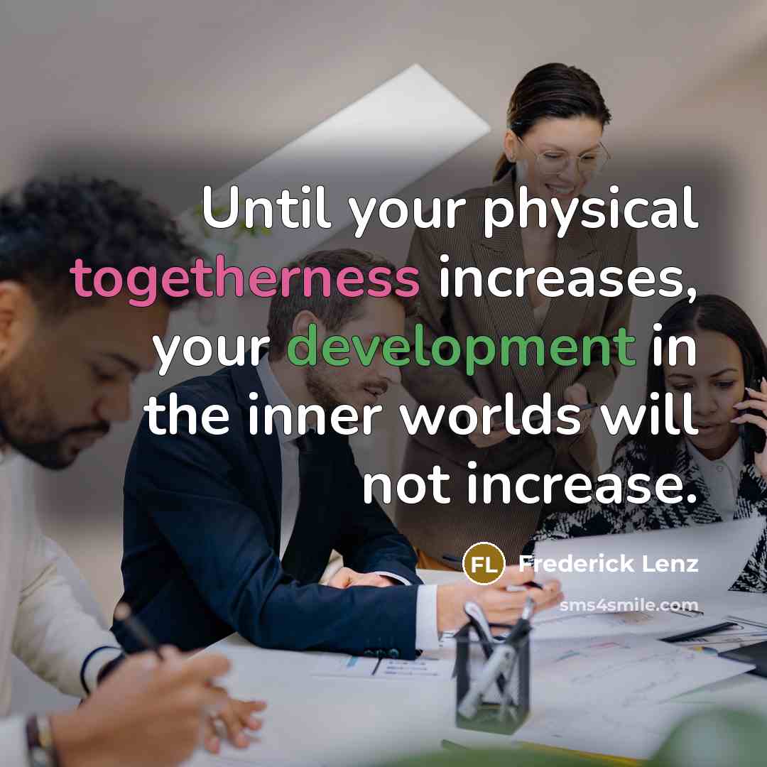 “Until your physical togetherness increases, your development in the inner worlds will not increase.” quote by Frederick Lenz