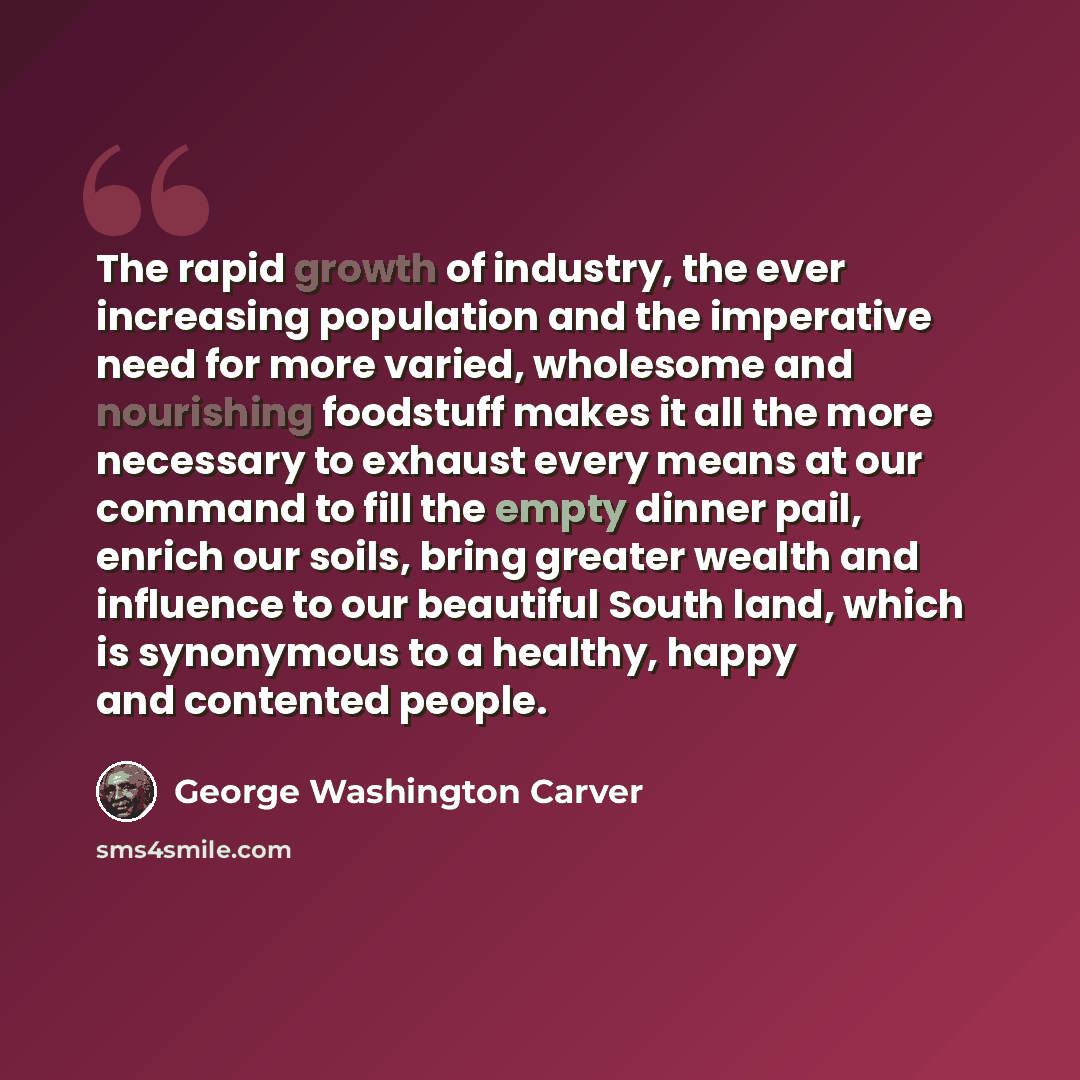 “The rapid growth of industry, the ever increasing population and the imperative need for more varied, wholesome and nourishing foodstuff makes it all the more necessary to exhaust every means at our command to fill the empty dinner pail, enrich our soils, bring greater wealth and influence to our…” quote by George Washington Carver