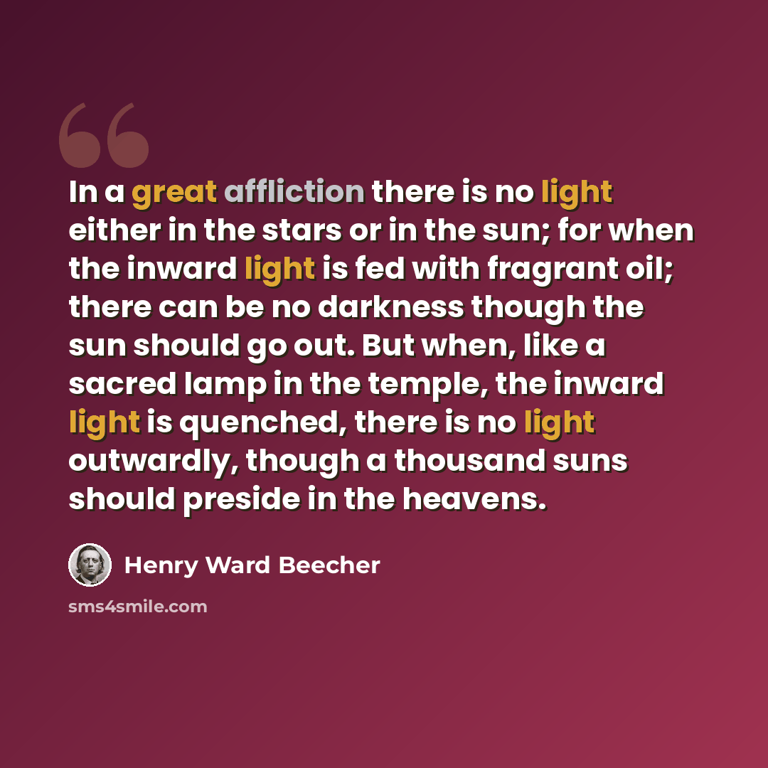 “In a great affliction there is no light either in the stars or in the sun; for when the inward light is fed with fragrant oil; there can be no darkness though the sun should go out. But when, like a sacred lamp in the temple, the inward light is quenched, there is no light outwardly, though a…” quote by Henry Ward Beecher