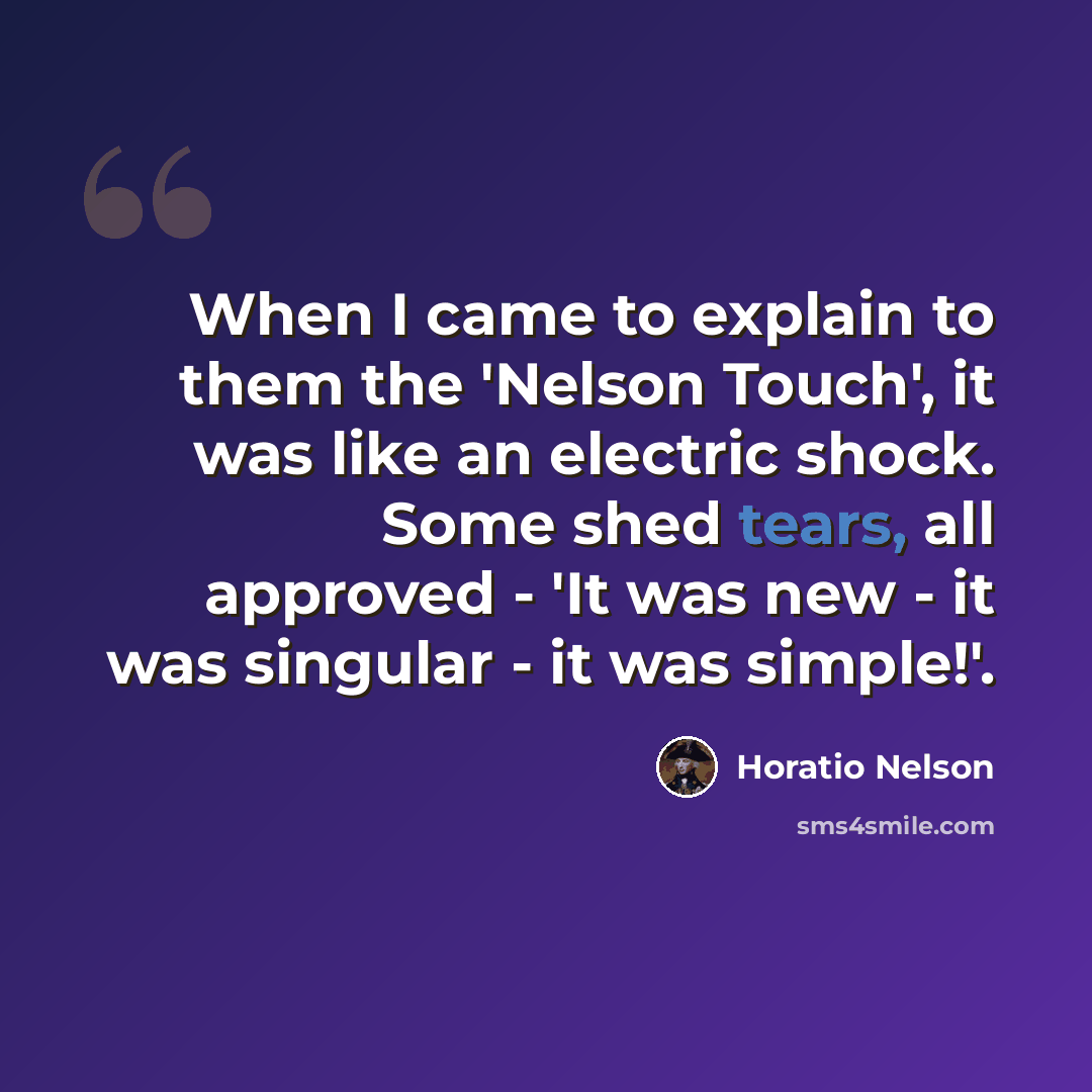 “When I came to explain to them the 'Nelson Touch', it was like an electric shock. Some shed tears, all approved - 'It was new - it was singular - it was simple!'.” quote by Horatio Nelson