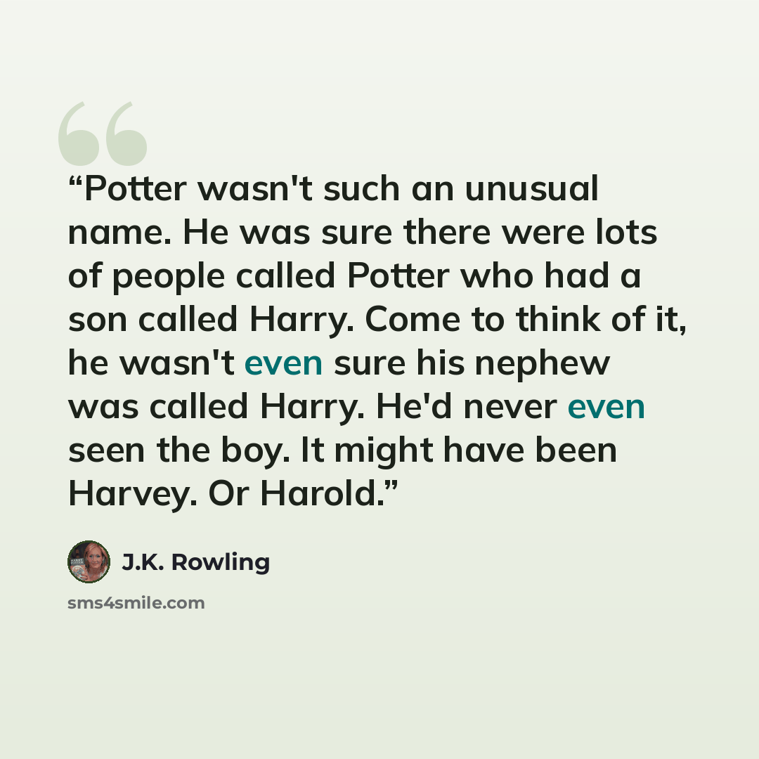 “Potter wasn't such an unusual name. He was sure there were lots of people called Potter who had a son called Harry. Come to think of it, he wasn't even sure his nephew was called Harry. He'd never even seen the boy. It might have been Harvey. Or Harold.” quote by J.K. Rowling