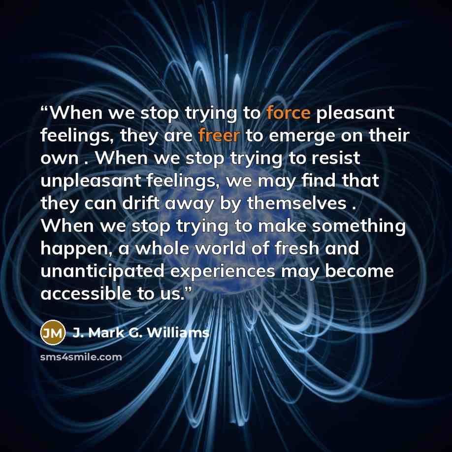 “When we stop trying to force pleasant feelings, they are freer to emerge on their own . When we stop trying to resist unpleasant feelings, we may find that they can drift away by themselves . When we stop trying to make something happen, a whole world of fresh and unanticipated experiences may…” quote by J. Mark G. Williams