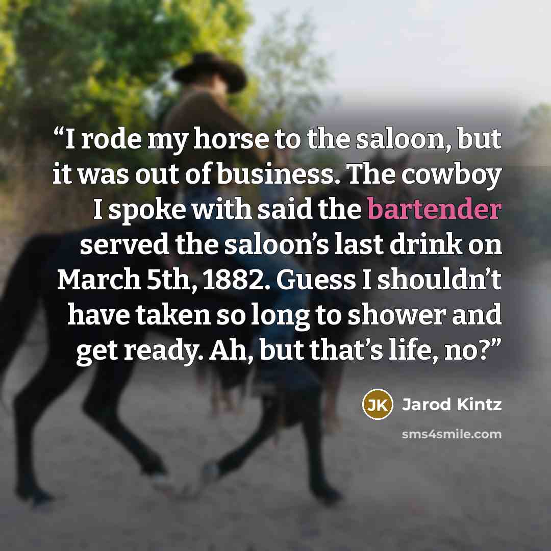 “I rode my horse to the saloon, but it was out of business. The cowboy I spoke with said the bartender served the saloon’s last drink on March 5th, 1882. Guess I shouldn’t have taken so long to shower and get ready. Ah, but that’s life, no?” quote by Jarod Kintz
