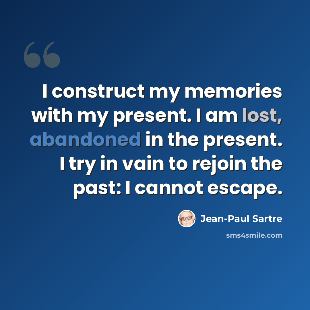 “I construct my memories with my present. I am lost, abandoned in the present. I try in vain to rejoin the past: I cannot escape.” quote by Jean-Paul Sartre