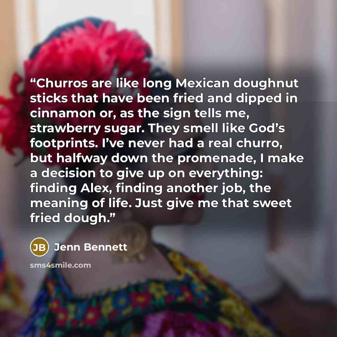 “Churros are like long Mexican doughnut sticks that have been fried and dipped in cinnamon or, as the sign tells me, strawberry sugar. They smell like God’s footprints. I’ve never had a real churro, but halfway down the promenade, I make a decision to give up on everything: finding Alex, finding…” quote by Jenn Bennett