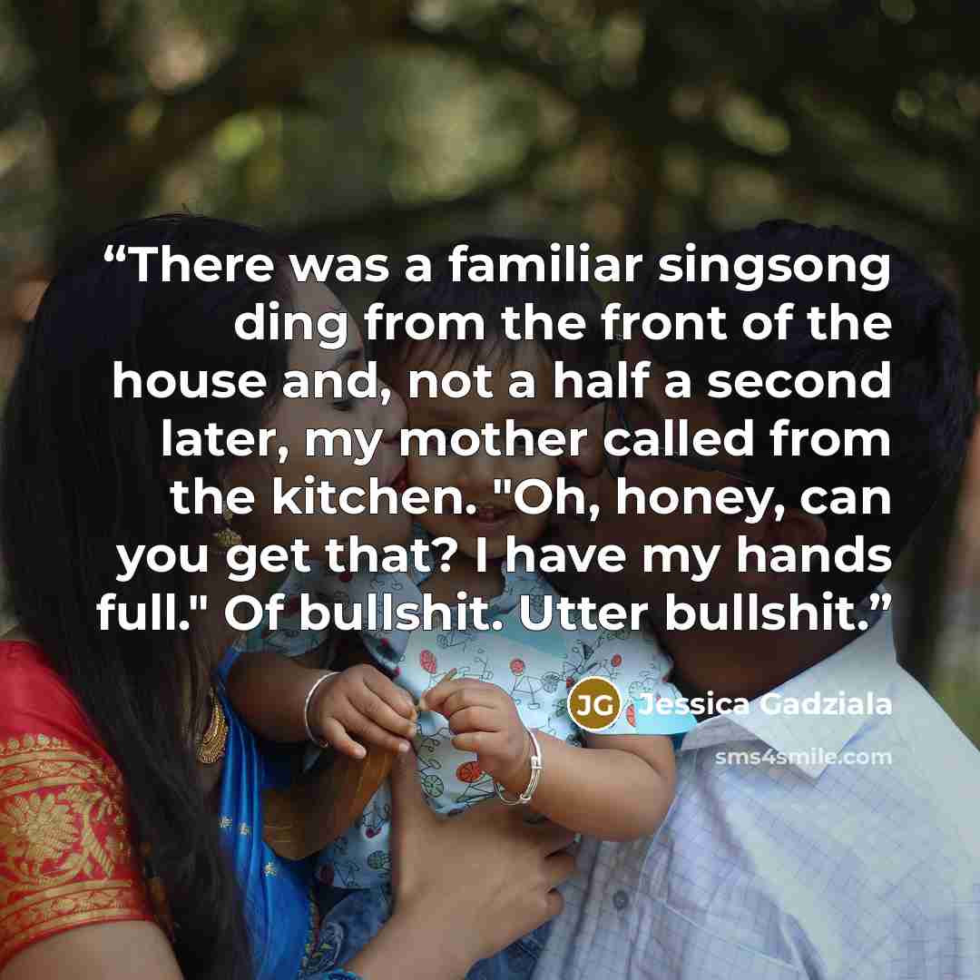 “There was a familiar singsong ding from the front of the house and, not a half a second later, my mother called from the kitchen. "Oh, honey, can you get that? I have my hands full." Of bullshit. Utter bullshit.” quote by Jessica Gadziala