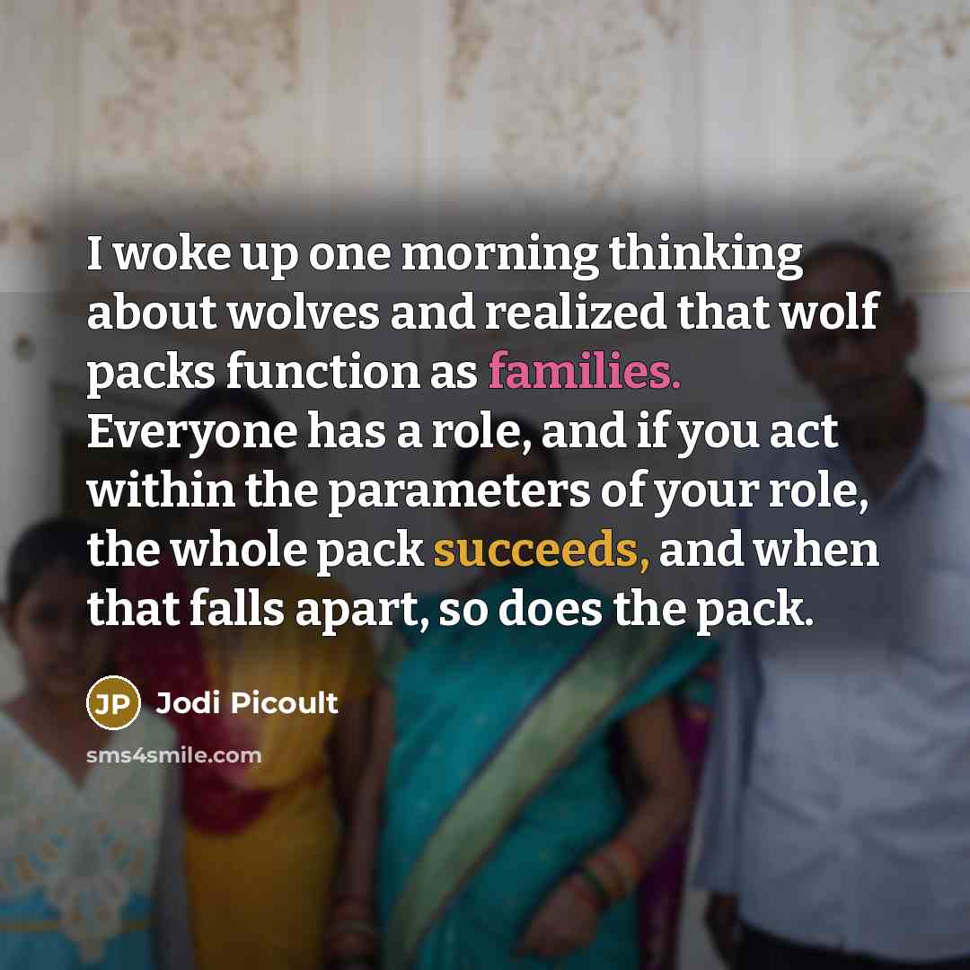 “I woke up one morning thinking about wolves and realized that wolf packs function as families. Everyone has a role, and if you act within the parameters of your role, the whole pack succeeds, and when that falls apart, so does the pack.” quote by Jodi Picoult