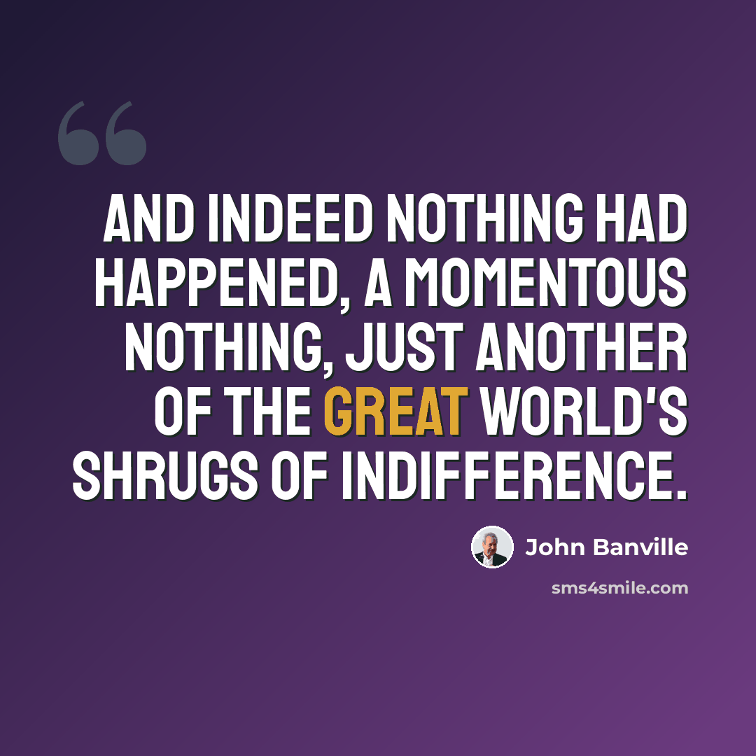 “And indeed nothing had happened, a momentous nothing, just another of the great world's shrugs of indifference.” quote by John Banville