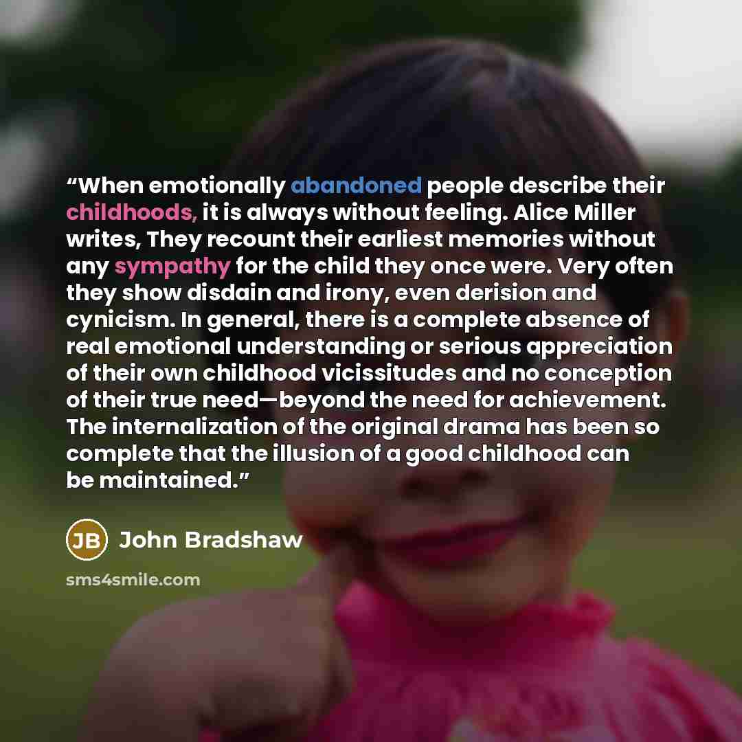 “When emotionally abandoned people describe their childhoods, it is always without feeling. Alice Miller writes, They recount their earliest memories without any sympathy for the child they once were. Very often they show disdain and irony, even derision and cynicism. In general, there is a…” quote by John Bradshaw