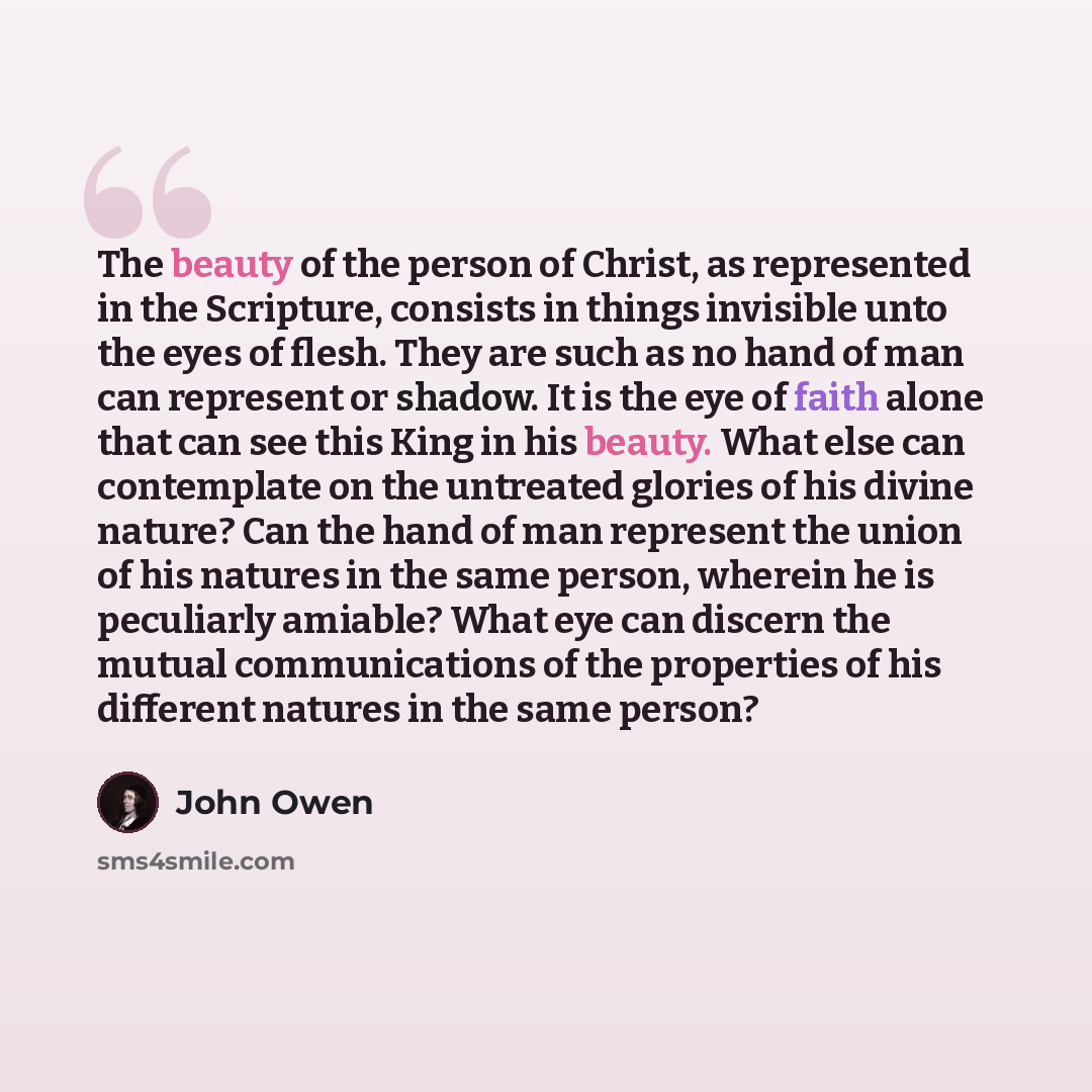 “The beauty of the person of Christ, as represented in the Scripture, consists in things invisible unto the eyes of flesh. They are such as no hand of man can represent or shadow. It is the eye of faith alone that can see this King in his beauty. What else can contemplate on the untreated glories…” quote by John Owen