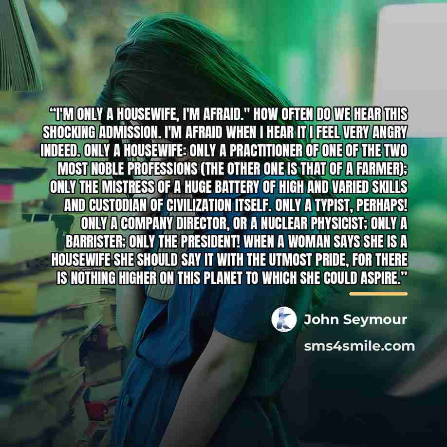 “I'm only a housewife, I'm afraid." How often do we hear this shocking admission. I'm afraid when I hear it I feel very angry indeed. Only a housewife: only a practitioner of one of the two most noble professions (the other one is that of a farmer); only the mistress of a huge battery of high and…” quote by John Seymour