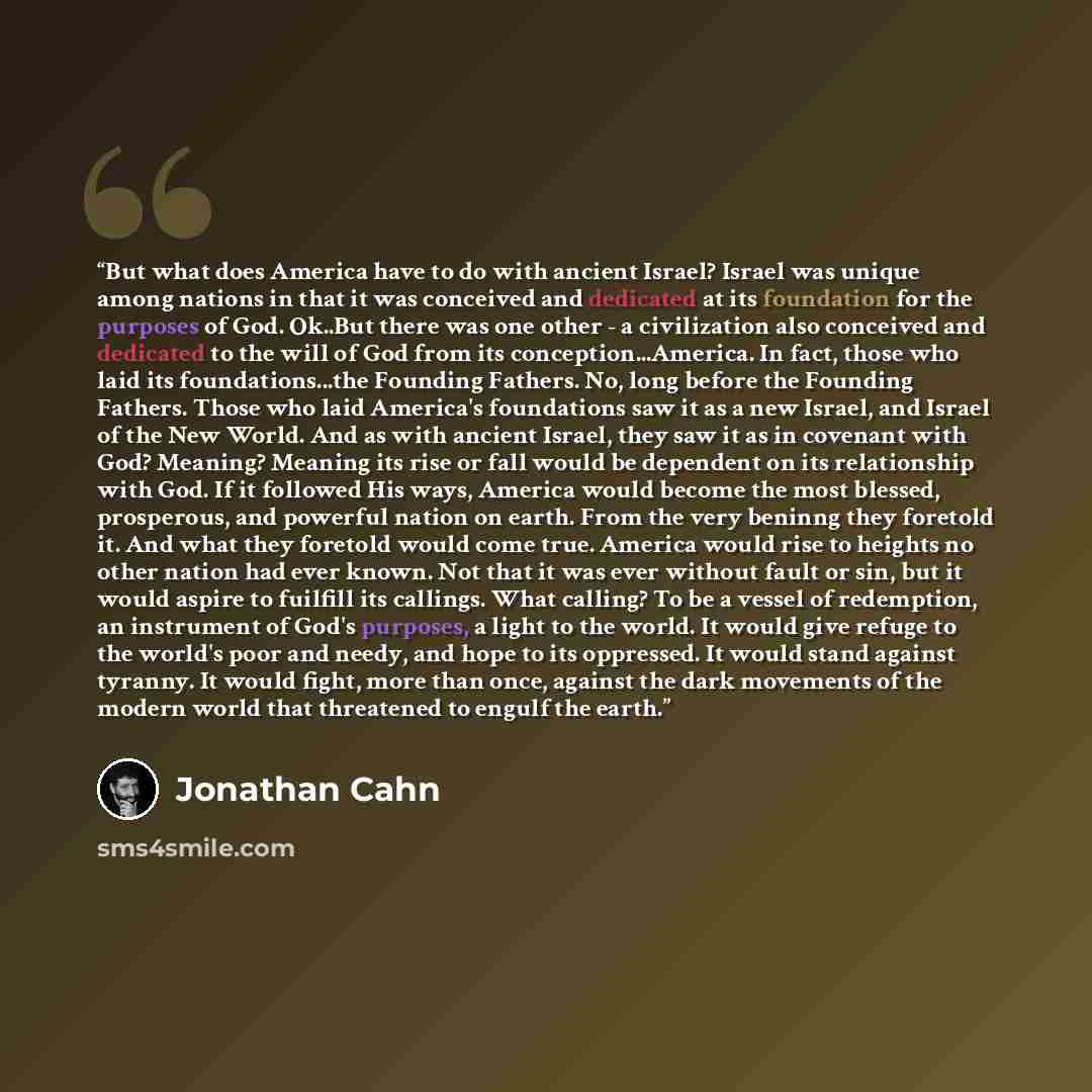 “But what does America have to do with ancient Israel? Israel was unique among nations in that it was conceived and dedicated at its foundation for the purposes of God. Ok..But there was one other - a civilization also conceived and dedicated to the will of God from its conception...America. In…” quote by Jonathan Cahn
