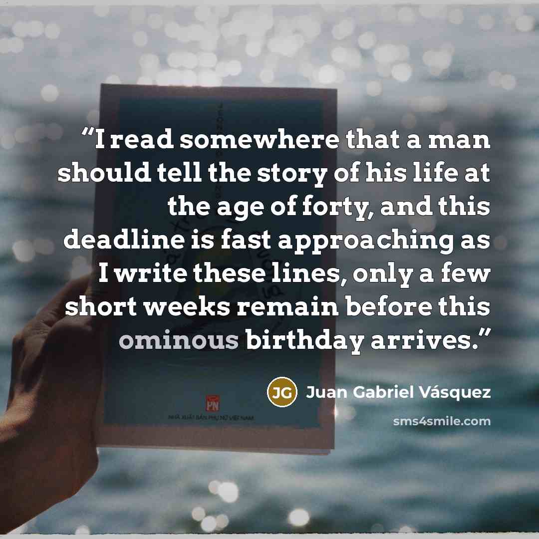 “I read somewhere that a man should tell the story of his life at the age of forty, and this deadline is fast approaching as I write these lines, only a few short weeks remain before this ominous birthday arrives.” quote by Juan Gabriel Vásquez
