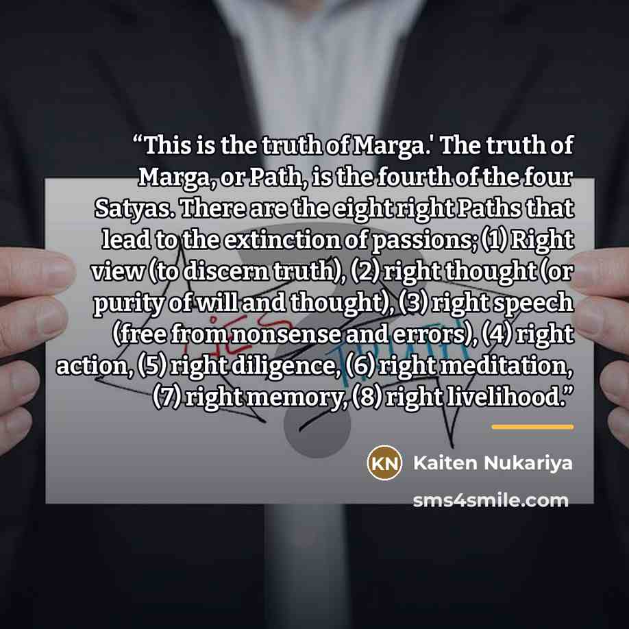 “This is the truth of Marga.' The truth of Marga, or Path, is the fourth of the four Satyas. There are the eight right Paths that lead to the extinction of passions; (1) Right view (to discern truth), (2) right thought (or purity of will and thought), (3) right speech (free from nonsense and…” quote by Kaiten Nukariya