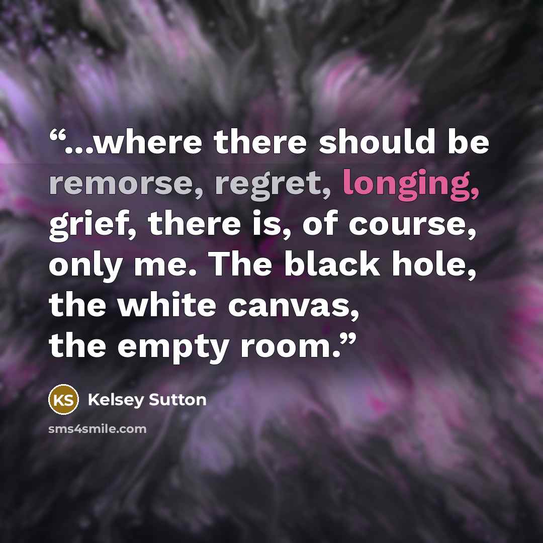 “...where there should be remorse, regret, longing, grief, there is, of course, only me. The black hole, the white canvas, the empty room.” quote by Kelsey Sutton