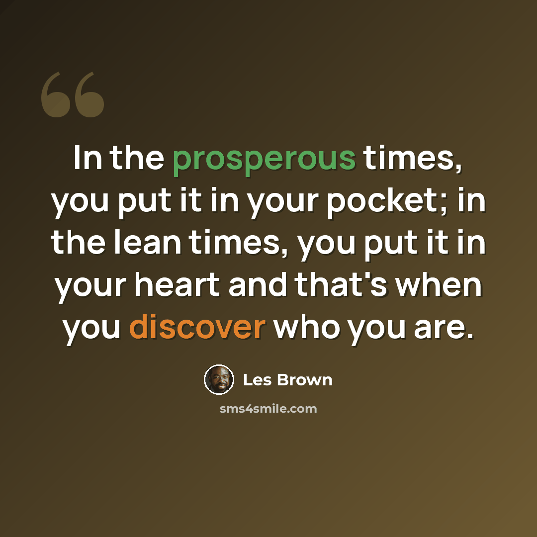 “In the prosperous times, you put it in your pocket; in the lean times, you put it in your heart and that's when you discover who you are.” quote by Les Brown