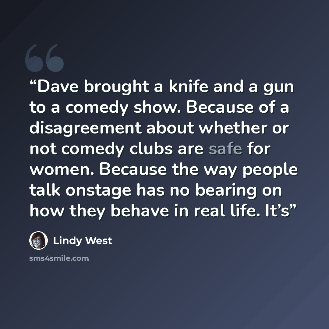 “Dave brought a knife and a gun to a comedy show. Because of a disagreement about whether or not comedy clubs are safe for women. Because the way people talk onstage has no bearing on how they behave in real life. It’s” quote by Lindy West