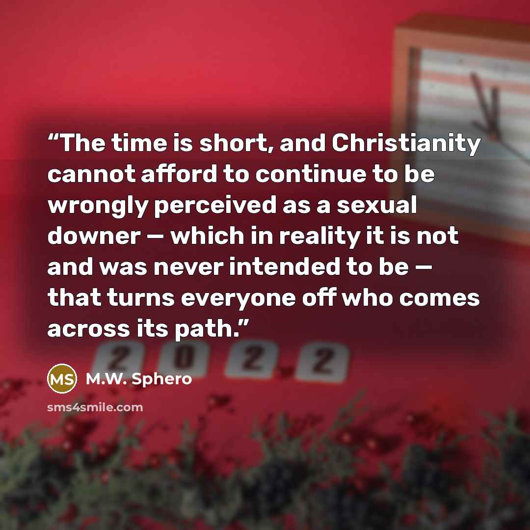 “The time is short, and Christianity cannot afford to continue to be wrongly perceived as a sexual downer — which in reality it is not and was never intended to be — that turns everyone off who comes across its path.” quote by M.W. Sphero