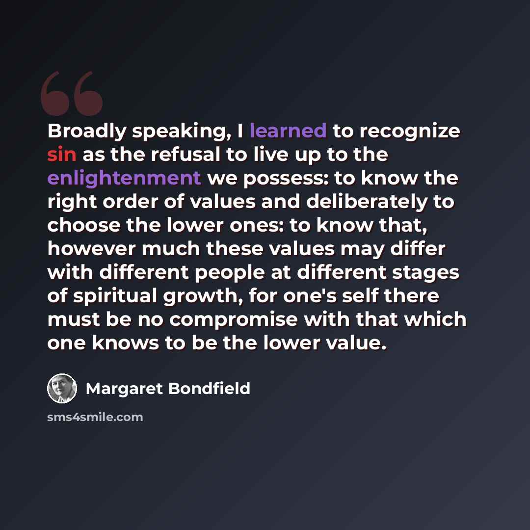 “Broadly speaking, I learned to recognize sin as the refusal to live up to the enlightenment we possess: to know the right order of values and deliberately to choose the lower ones: to know that, however much these values may differ with different people at different stages of spiritual growth, for…” quote by Margaret Bondfield