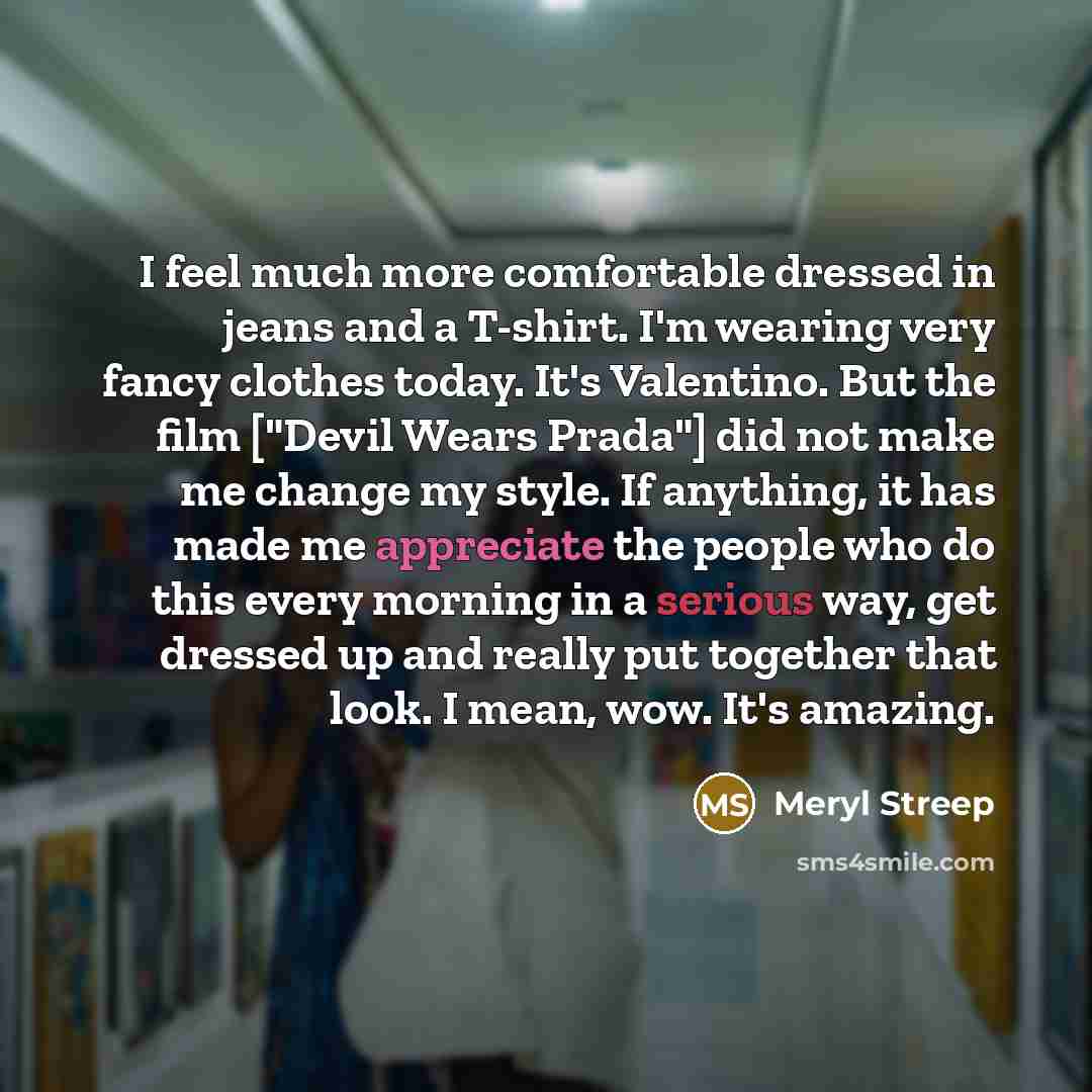 “I feel much more comfortable dressed in jeans and a T-shirt. I'm wearing very fancy clothes today. It's Valentino. But the film ["Devil Wears Prada"] did not make me change my style. If anything, it has made me appreciate the people who do this every morning in a serious way, get dressed up and…” quote by Meryl Streep