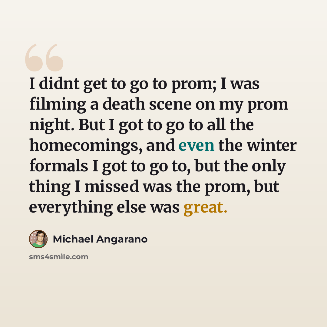 “I didnt get to go to prom; I was filming a death scene on my prom night. But I got to go to all the homecomings, and even the winter formals I got to go to, but the only thing I missed was the prom, but everything else was great.” quote by Michael Angarano