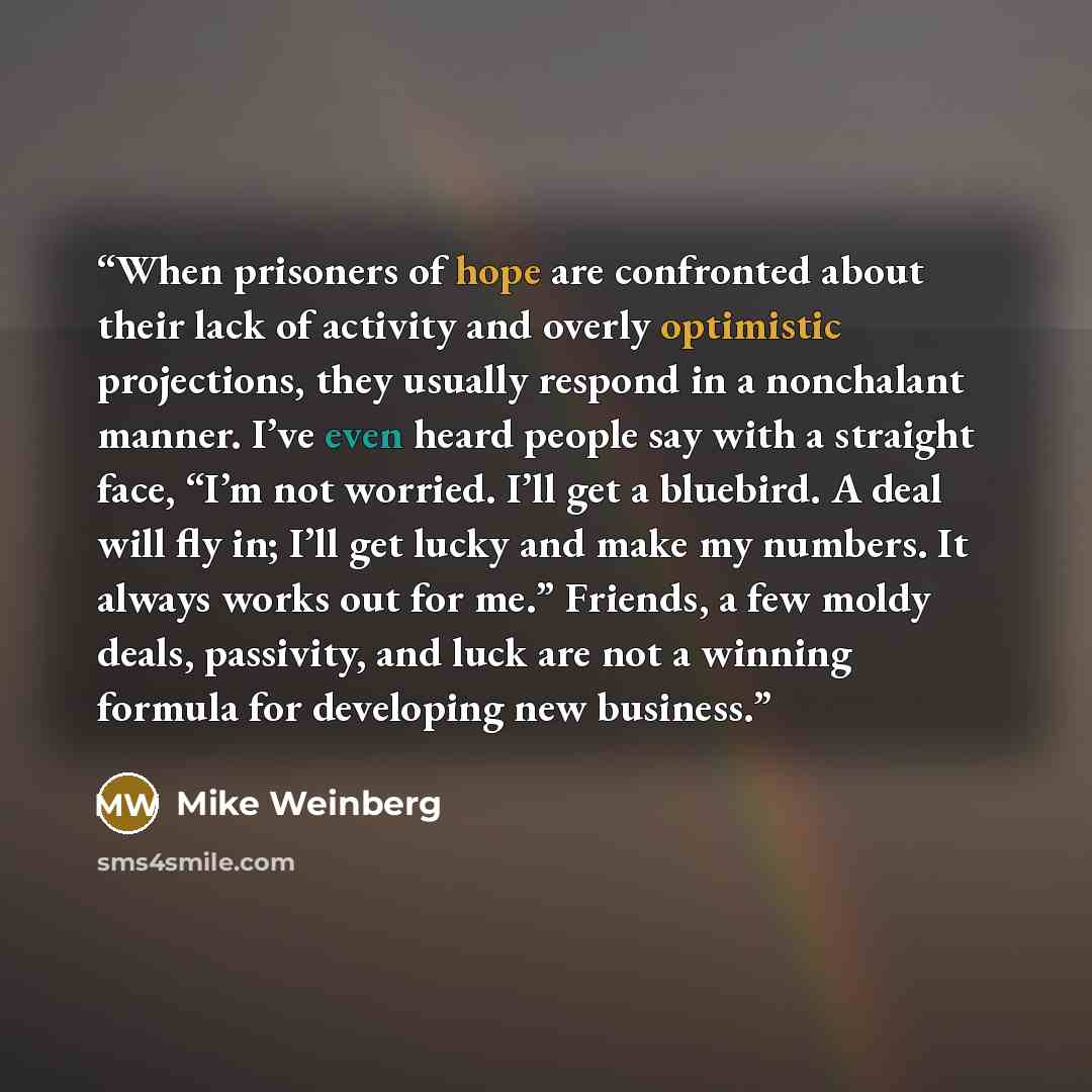 “When prisoners of hope are confronted about their lack of activity and overly optimistic projections, they usually respond in a nonchalant manner. I’ve even heard people say with a straight face, “I’m not worried. I’ll get a bluebird. A deal will fly in; I’ll get lucky and make my numbers. It…” quote by Mike Weinberg