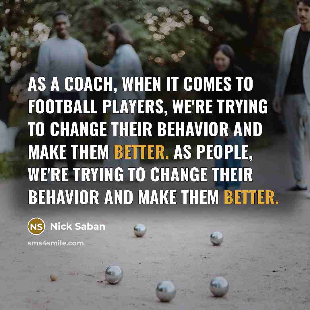 “As a coach, when it comes to football players, we're trying to change their behavior and make them better. As people, we're trying to change their behavior and make them better.” quote by Nick Saban
