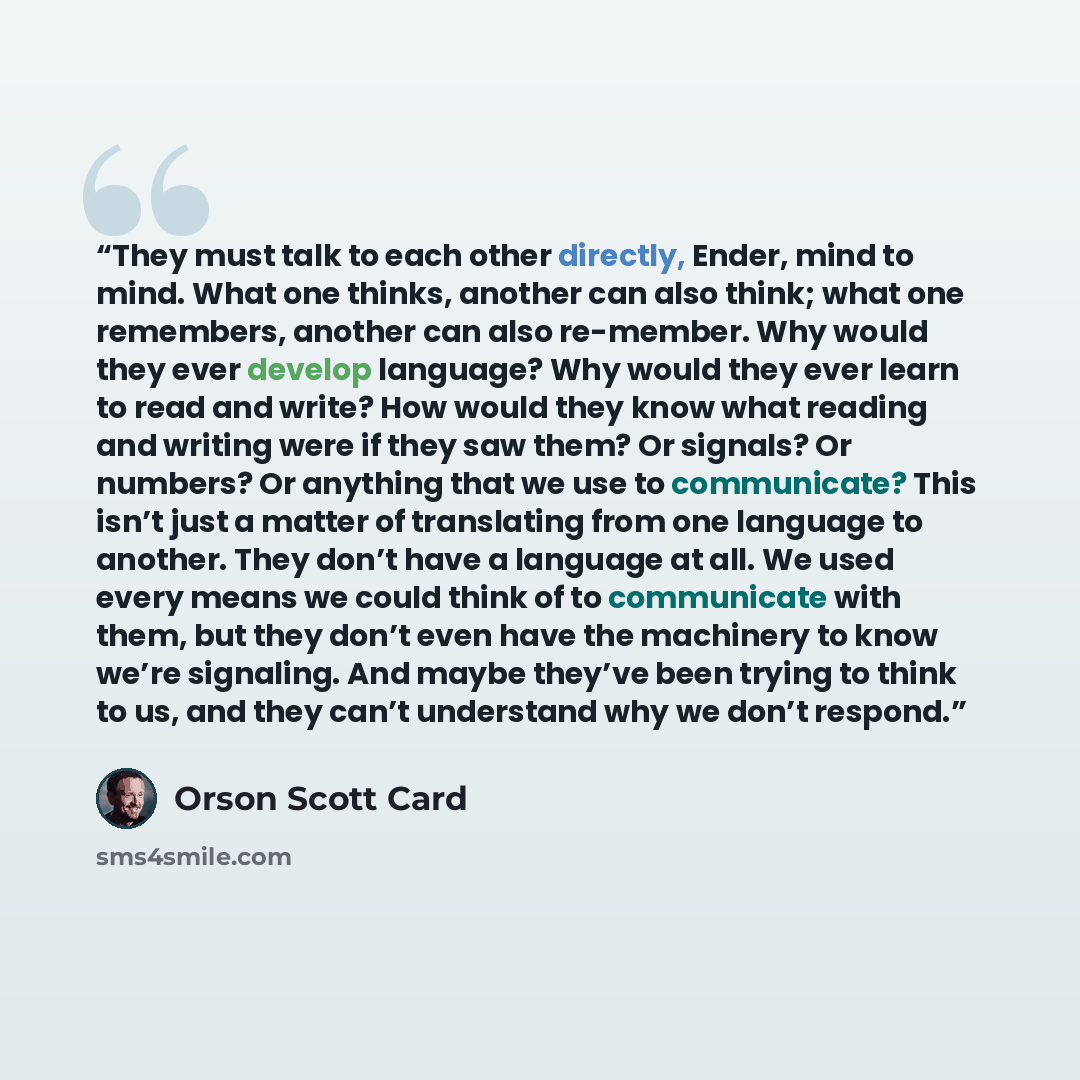“They must talk to each other directly, Ender, mind to mind. What one thinks, another can also think; what one remembers, another can also re-member. Why would they ever develop language? Why would they ever learn to read and write? How would they know what reading and writing were if they saw…” quote by Orson Scott Card