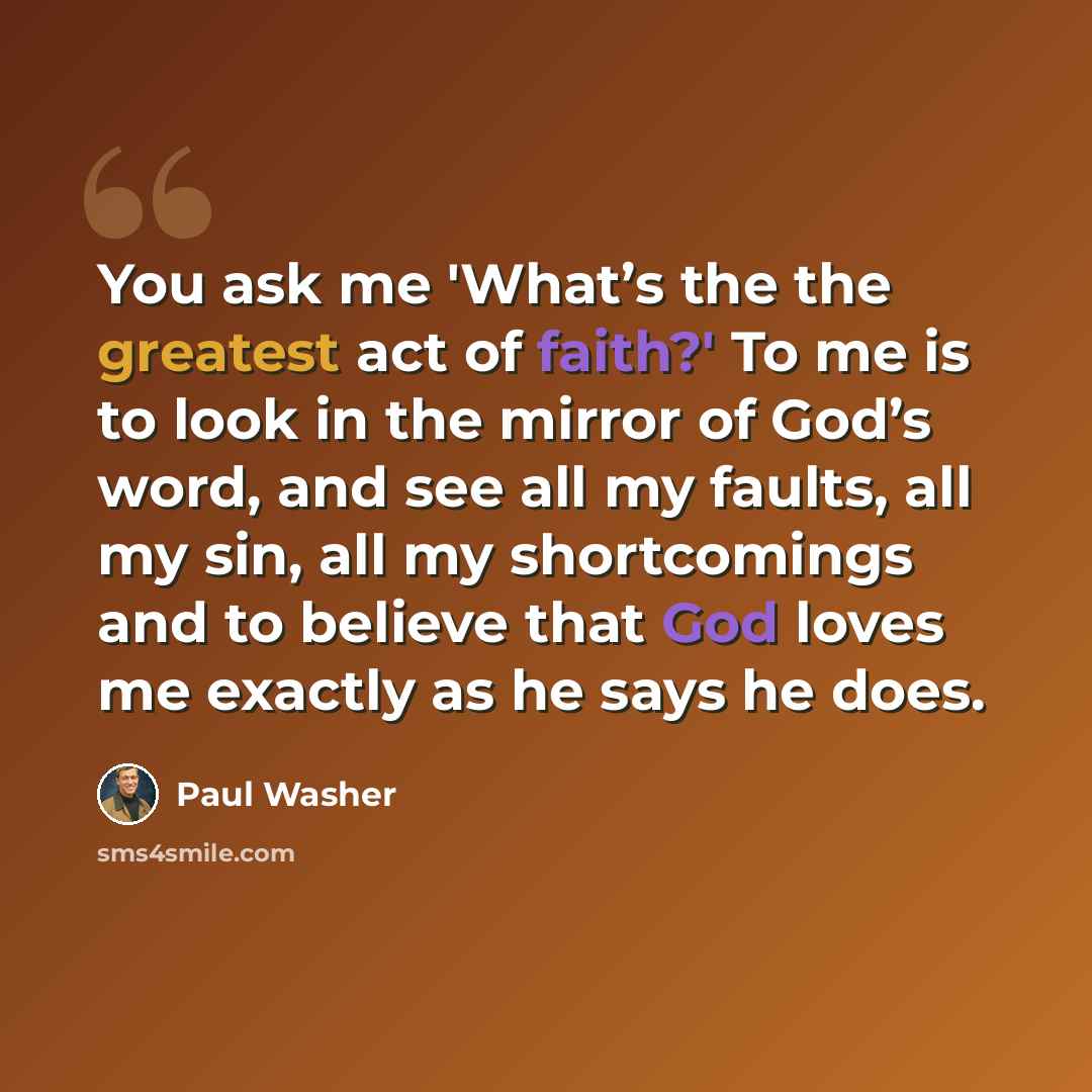 “You ask me 'What’s the the greatest act of faith?' To me is to look in the mirror of God’s word, and see all my faults, all my sin, all my shortcomings and to believe that God loves me exactly as he says he does.” quote by Paul Washer