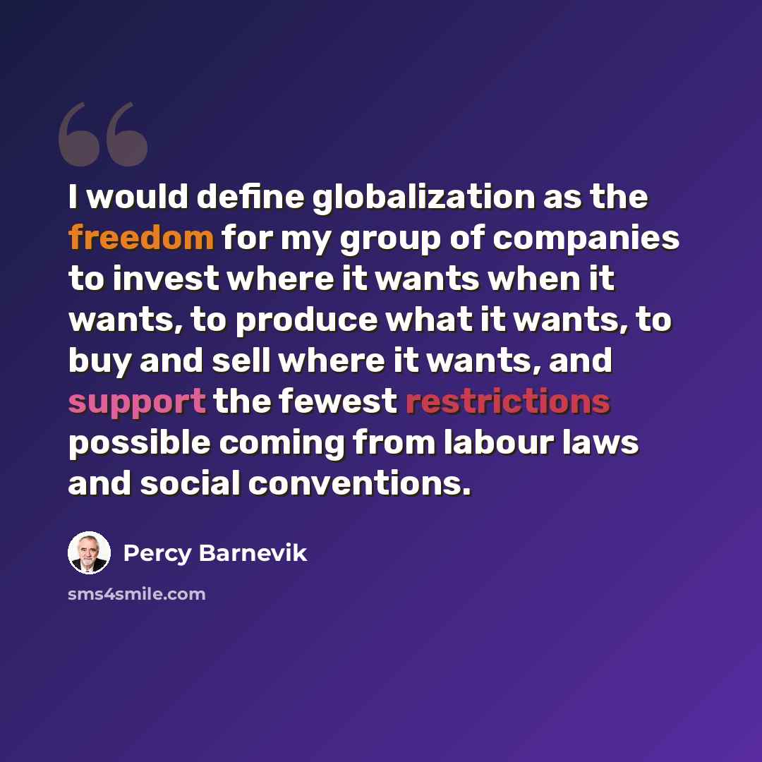 “I would define globalization as the freedom for my group of companies to invest where it wants when it wants, to produce what it wants, to buy and sell where it wants, and support the fewest restrictions possible coming from labour laws and social conventions.” quote by Percy Barnevik