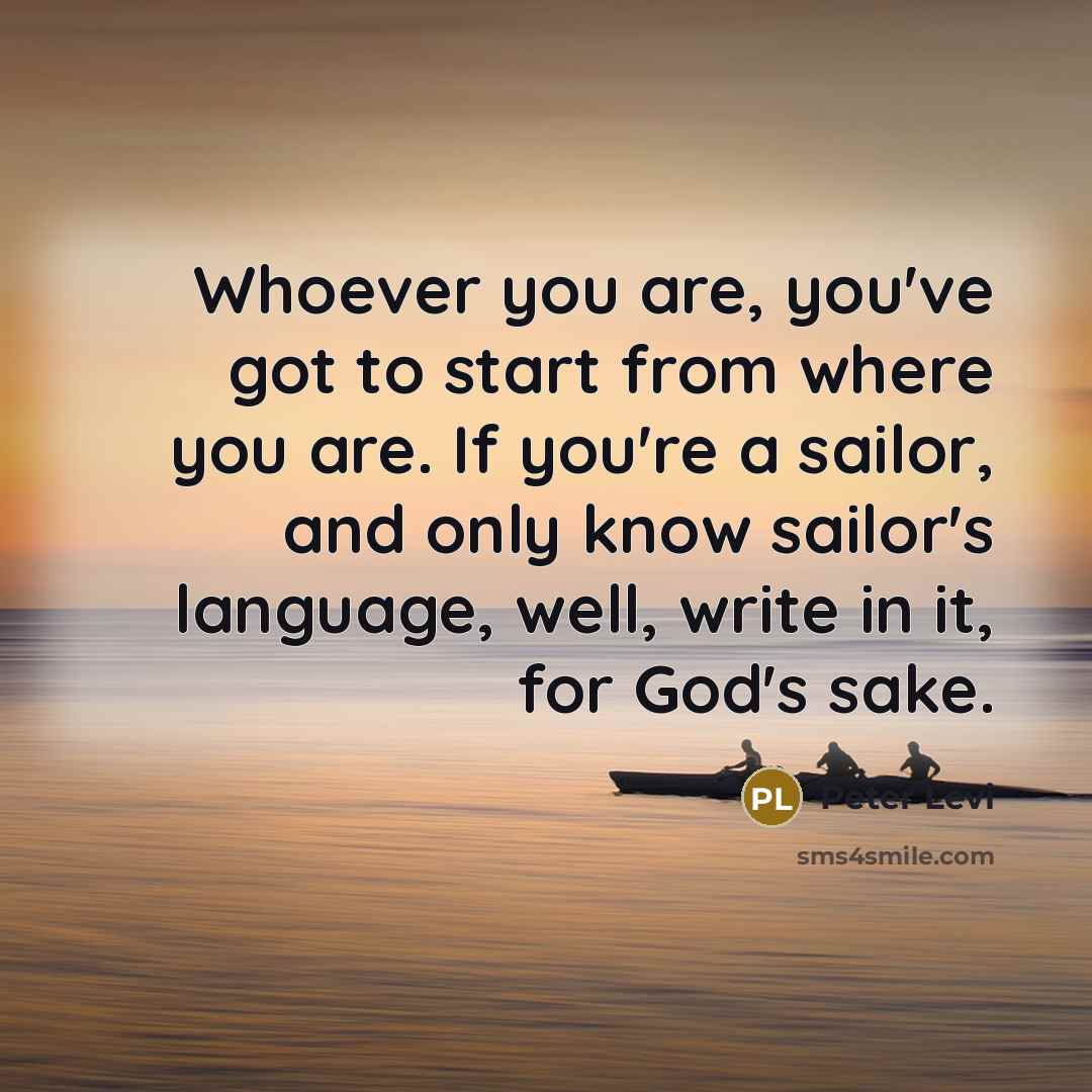 “Whoever you are, you've got to start from where you are. If you're a sailor, and only know sailor's language, well, write in it, for God's sake.” quote by Peter Levi