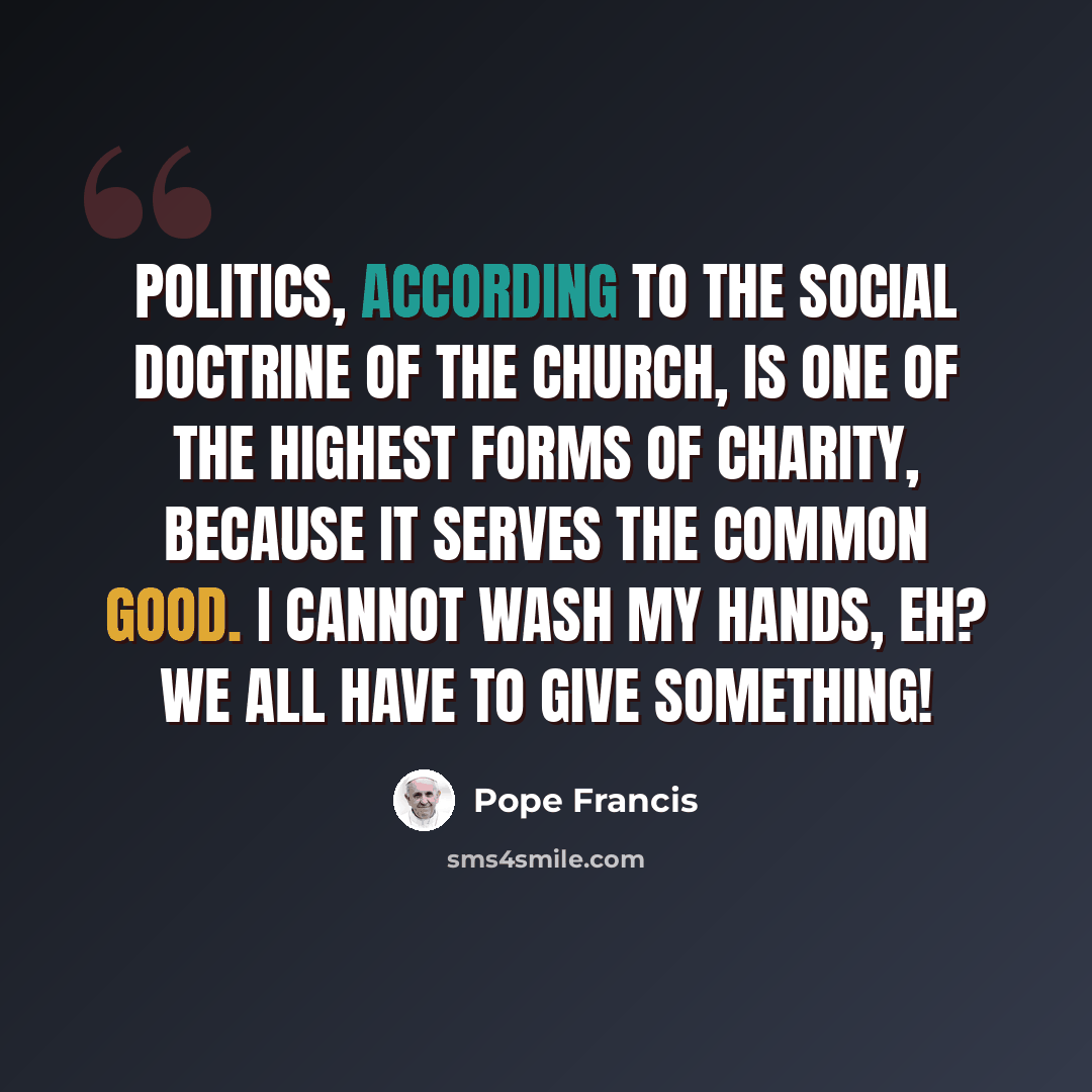 “Politics, according to the Social Doctrine of the Church, is one of the highest forms of charity, because it serves the common good. I cannot wash my hands, eh? We all have to give something!” quote by Pope Francis