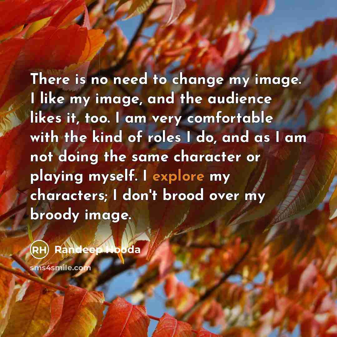 “There is no need to change my image. I like my image, and the audience likes it, too. I am very comfortable with the kind of roles I do, and as I am not doing the same character or playing myself. I explore my characters; I don't brood over my broody image.” quote by Randeep Hooda