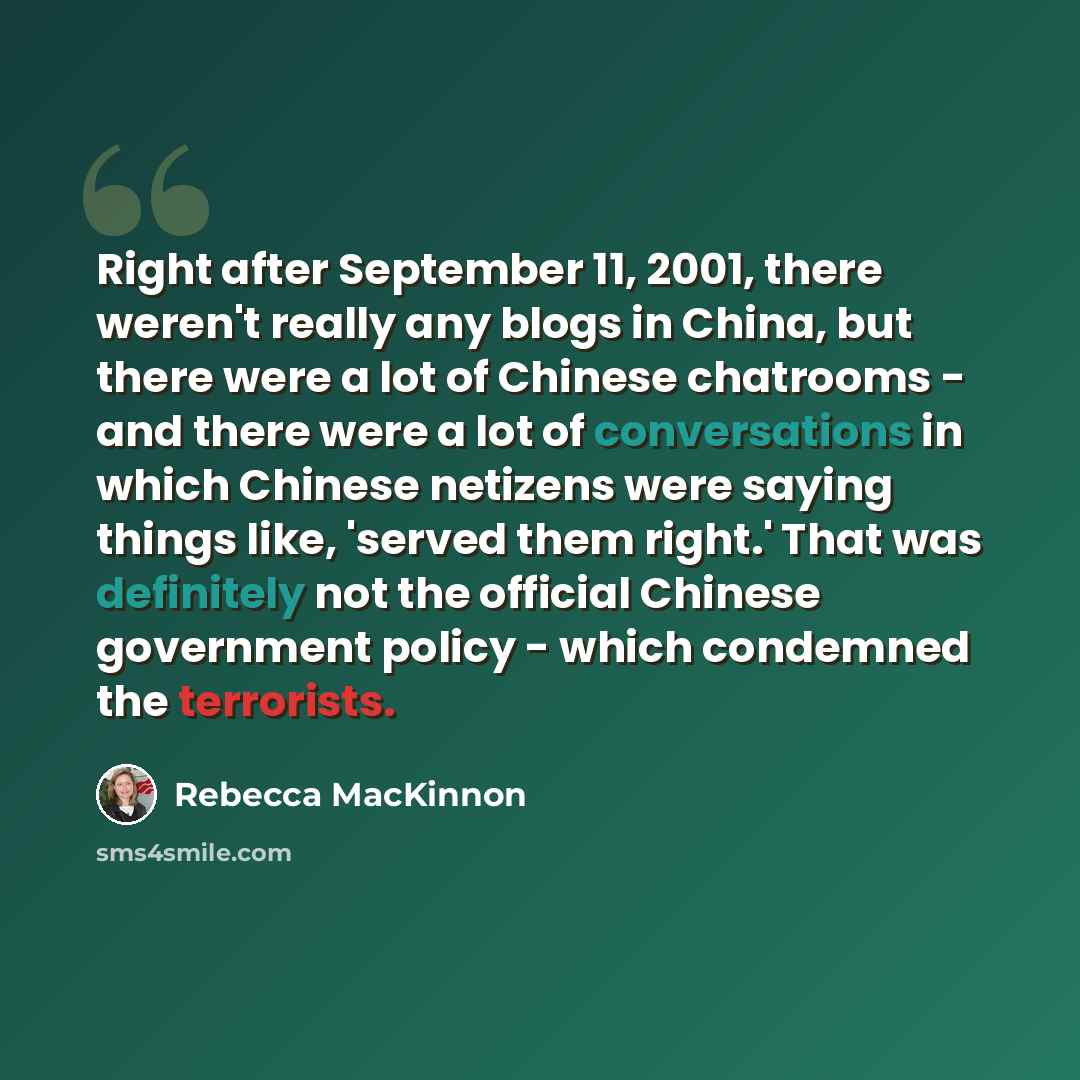 “Right after September 11, 2001, there weren't really any blogs in China, but there were a lot of Chinese chatrooms - and there were a lot of conversations in which Chinese netizens were saying things like, 'served them right.' That was definitely not the official Chinese government policy - which…” quote by Rebecca MacKinnon