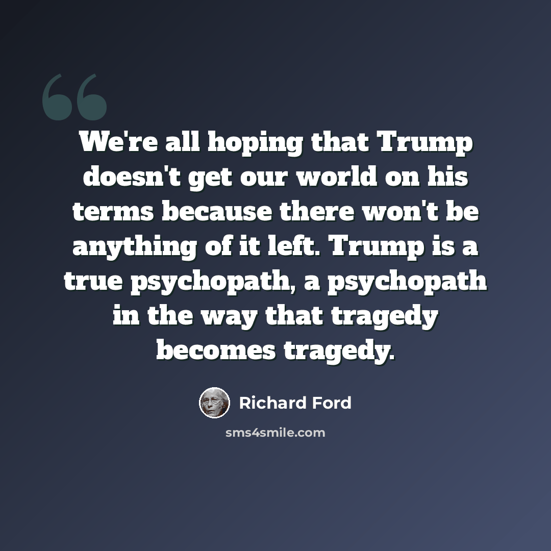 “We're all hoping that Trump doesn't get our world on his terms because there won't be anything of it left. Trump is a true psychopath, a psychopath in the way that tragedy becomes tragedy.” quote by Richard Ford