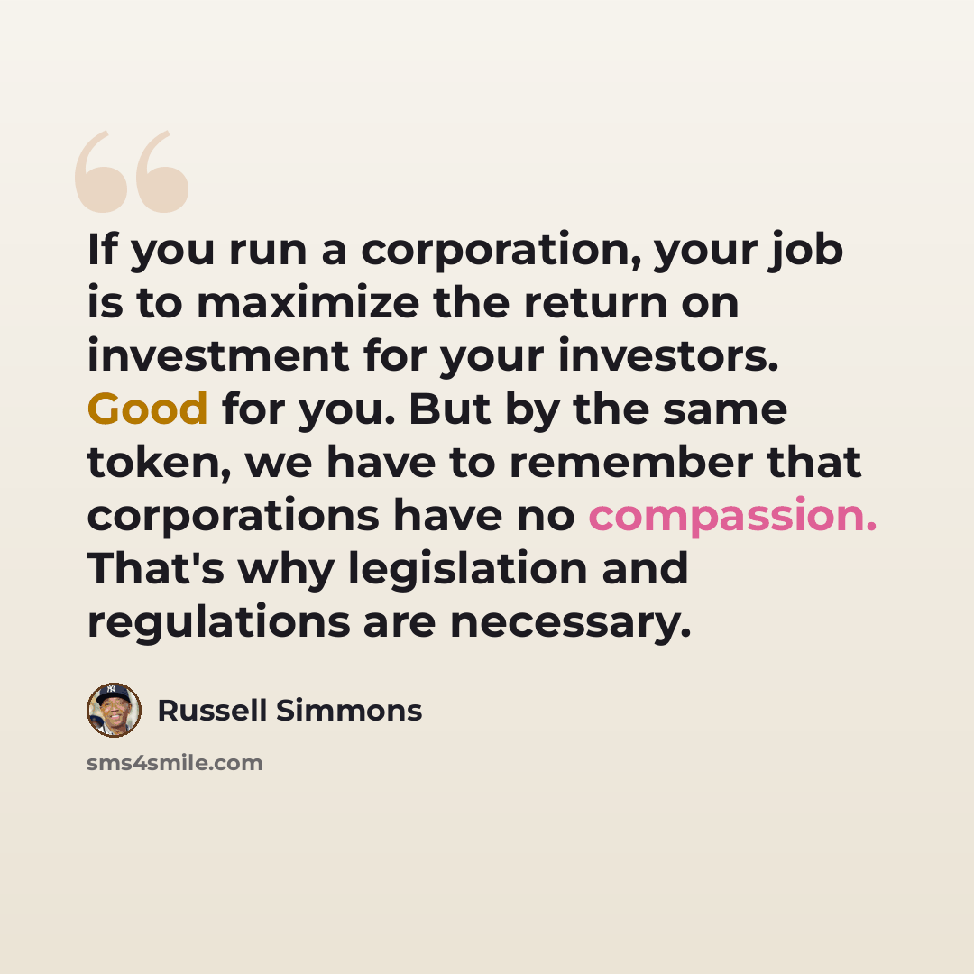 “If you run a corporation, your job is to maximize the return on investment for your investors. Good for you. But by the same token, we have to remember that corporations have no compassion. That's why legislation and regulations are necessary.” quote by Russell Simmons