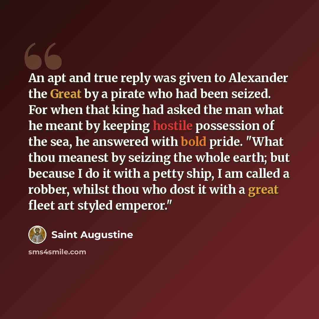 “An apt and true reply was given to Alexander the Great by a pirate who had been seized. For when that king had asked the man what he meant by keeping hostile possession of the sea, he answered with bold pride. "What thou meanest by seizing the whole earth; but because I do it with a petty ship, I…” quote by Saint Augustine