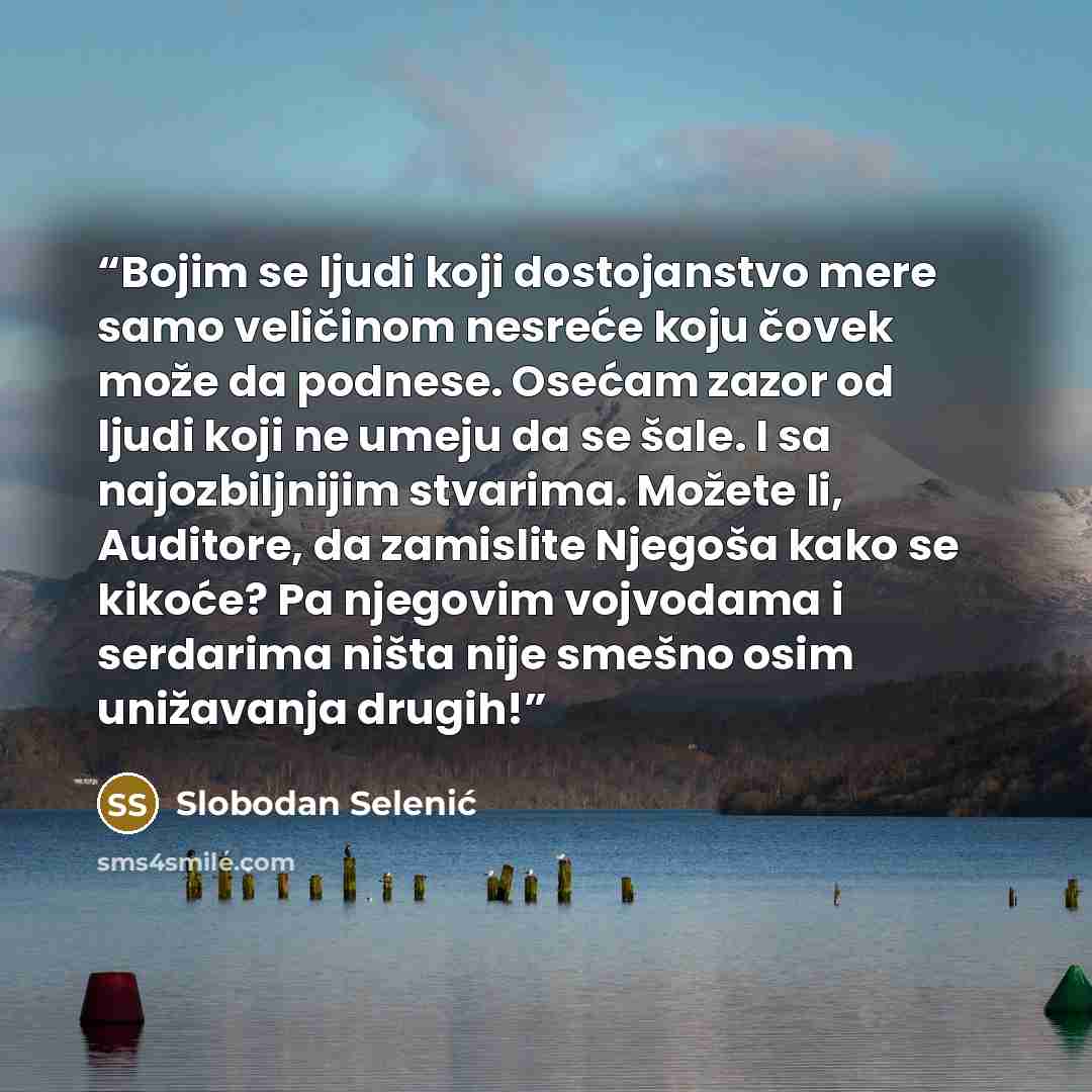 “Bojim se ljudi koji dostojanstvo mere samo veličinom nesreće koju čovek može da podnese. Osećam zazor od ljudi koji ne umeju da se šale. I sa najozbiljnijim stvarima. Možete li, Auditore, da zamislite Njegoša kako se kikoće? Pa njegovim vojvodama i serdarima ništa nije smešno osim unižavanja drugih!” quote by Slobodan Selenić