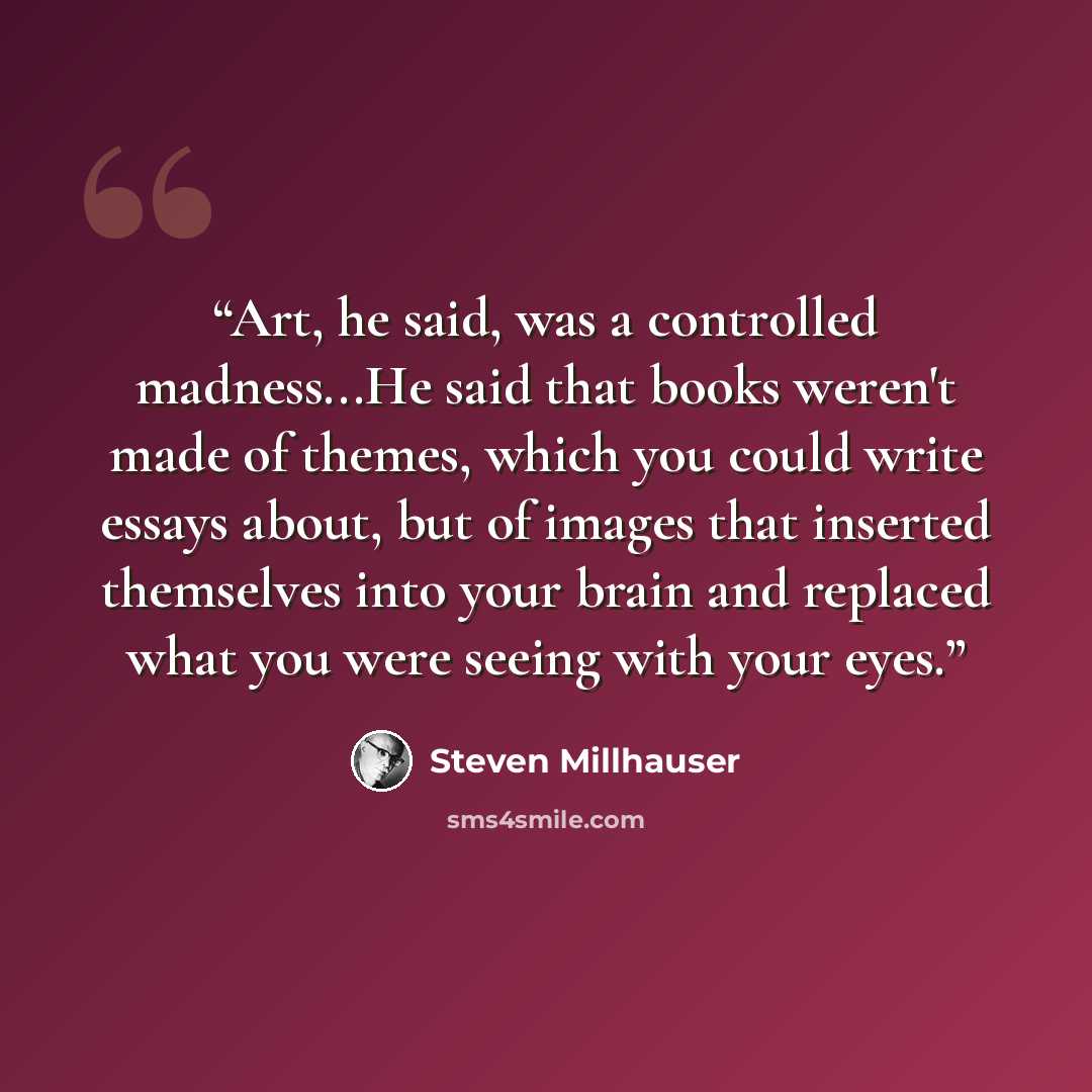 “Art, he said, was a controlled madness...He said that books weren't made of themes, which you could write essays about, but of images that inserted themselves into your brain and replaced what you were seeing with your eyes.” quote by Steven Millhauser