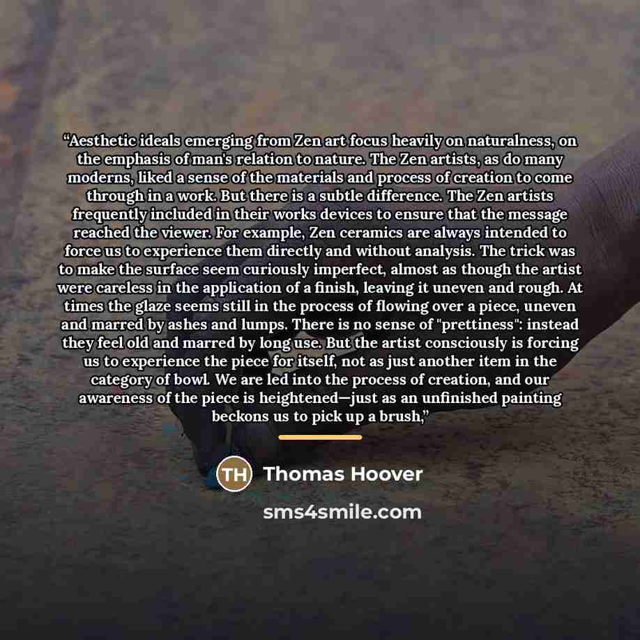“Aesthetic ideals emerging from Zen art focus heavily on naturalness, on the emphasis of man's relation to nature. The Zen artists, as do many moderns, liked a sense of the materials and process of creation to come through in a work. But there is a subtle difference. The Zen artists frequently…” quote by Thomas Hoover