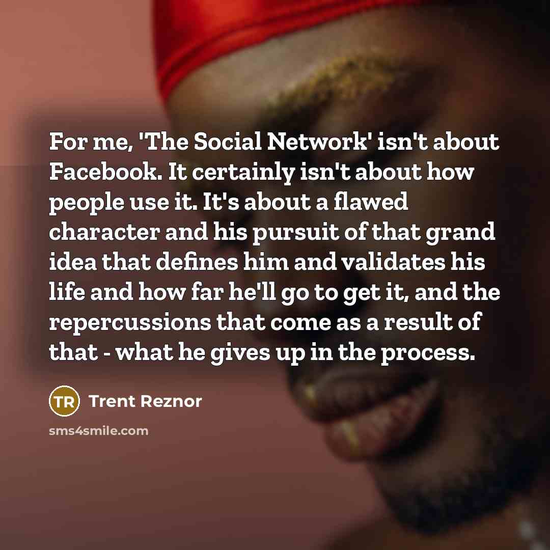 “For me, 'The Social Network' isn't about Facebook. It certainly isn't about how people use it. It's about a flawed character and his pursuit of that grand idea that defines him and validates his life and how far he'll go to get it, and the repercussions that come as a result of that - what he…” quote by Trent Reznor