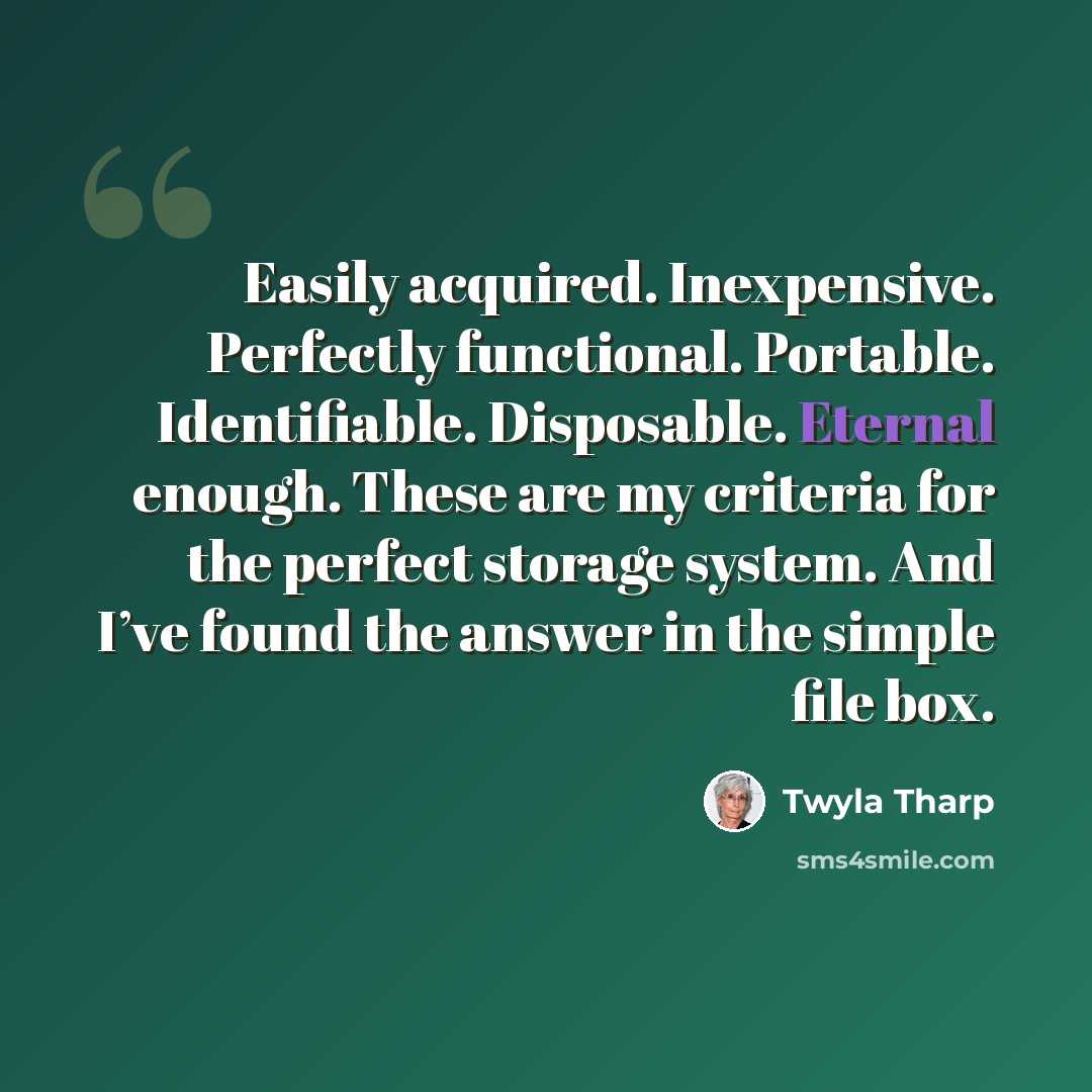 “Easily acquired. Inexpensive. Perfectly functional. Portable. Identifiable. Disposable. Eternal enough. These are my criteria for the perfect storage system. And I’ve found the answer in the simple file box.” quote by Twyla Tharp
