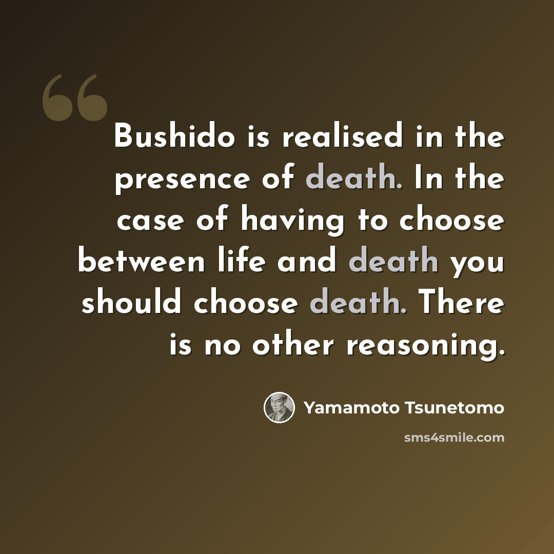 “Bushido is realised in the presence of death. In the case of having to choose between life and death you should choose death. There is no other reasoning.” quote by Yamamoto Tsunetomo