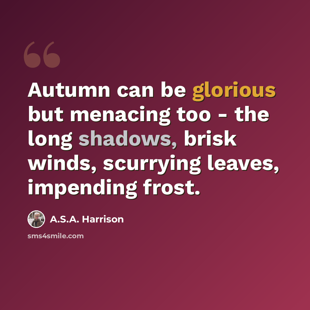 “Autumn can be glorious but menacing too - the long shadows, brisk winds, scurrying leaves, impending frost.” quote by A.S.A. Harrison