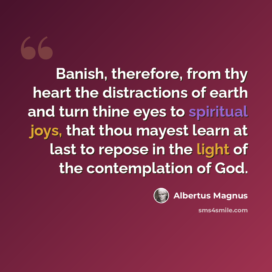 “Banish, therefore, from thy heart the distractions of earth and turn thine eyes to spiritual joys, that thou mayest learn at last to repose in the light of the contemplation of God.” quote by Albertus Magnus