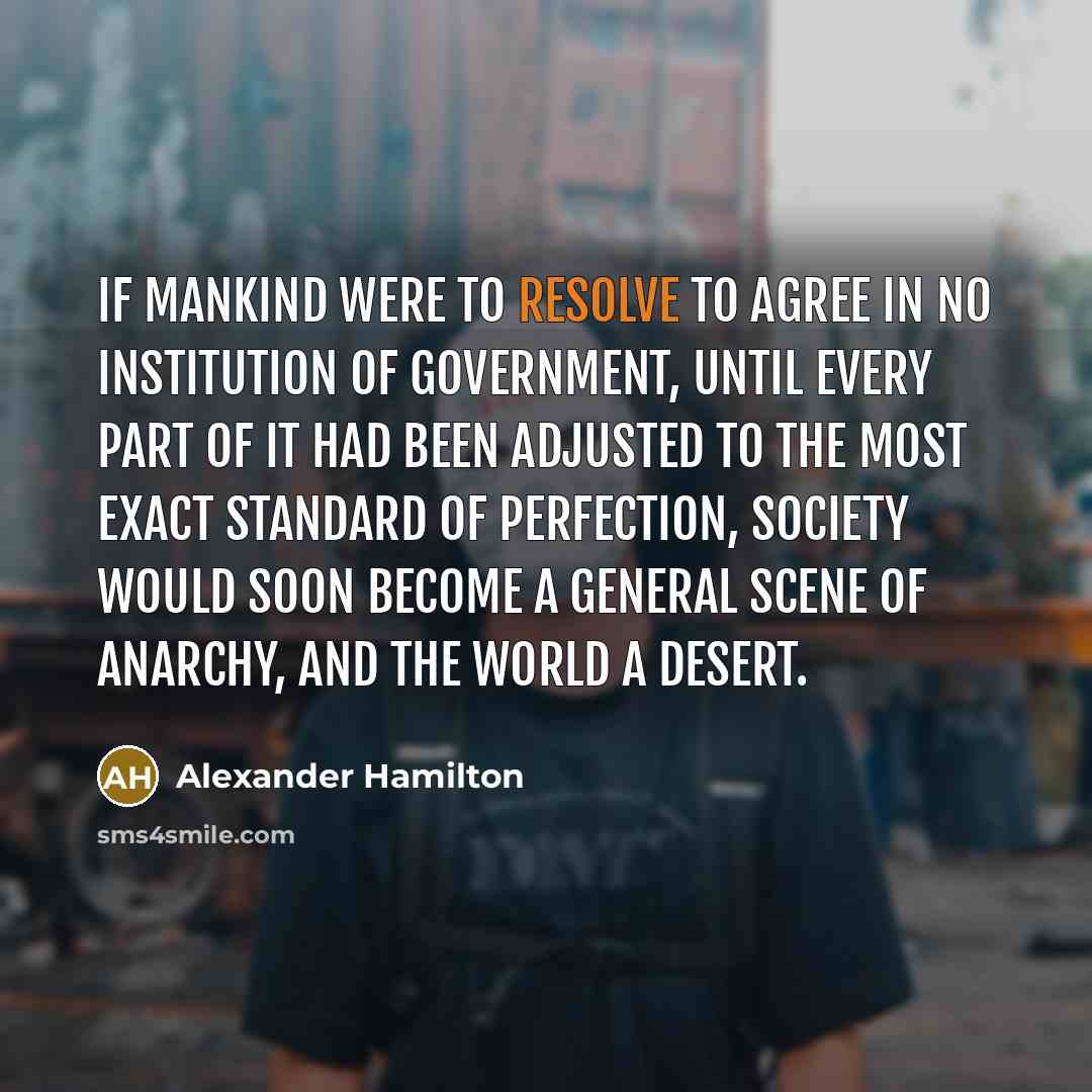 “If mankind were to resolve to agree in no institution of government, until every part of it had been adjusted to the most exact standard of perfection, society would soon become a general scene of anarchy, and the world a desert.” quote by Alexander Hamilton