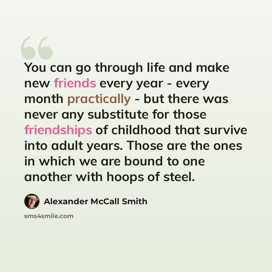 “You can go through life and make new friends every year - every month practically - but there was never any substitute for those friendships of childhood that survive into adult years. Those are the ones in which we are bound to one another with hoops of steel.” quote by Alexander McCall Smith