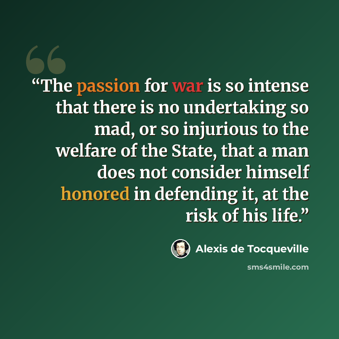 “The passion for war is so intense that there is no undertaking so mad, or so injurious to the welfare of the State, that a man does not consider himself honored in defending it, at the risk of his life.” quote by Alexis de Tocqueville