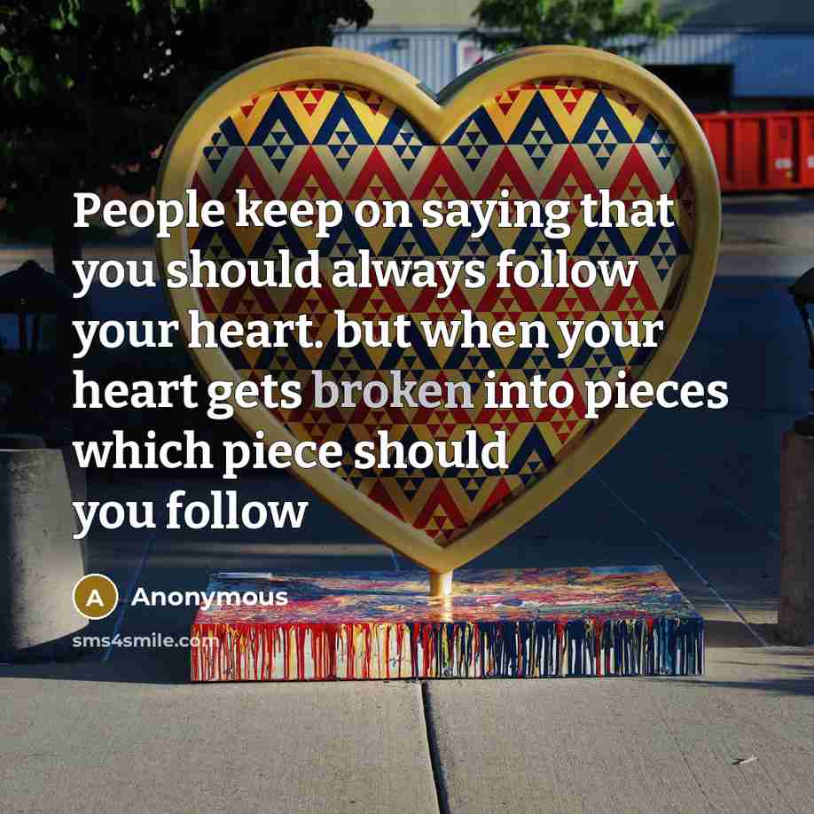 “People keep on saying that you should always follow your heart. but when your heart gets broken into pieces which piece should you follow” quote by Anonymous